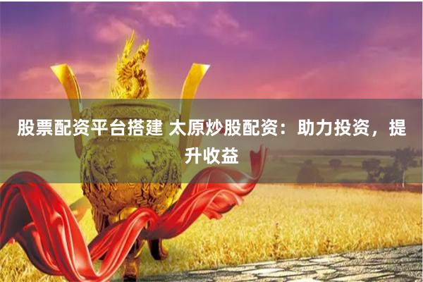 股票配资平台搭建 太原炒股配资：助力投资，提升收益