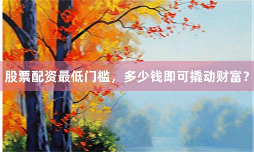 股票配资最低门槛，多少钱即可撬动财富？