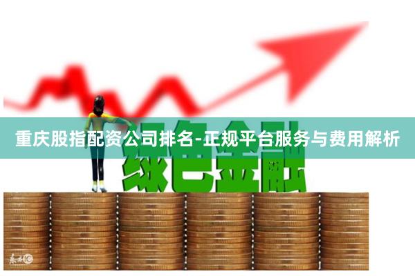 重庆股指配资公司排名-正规平台服务与费用解析