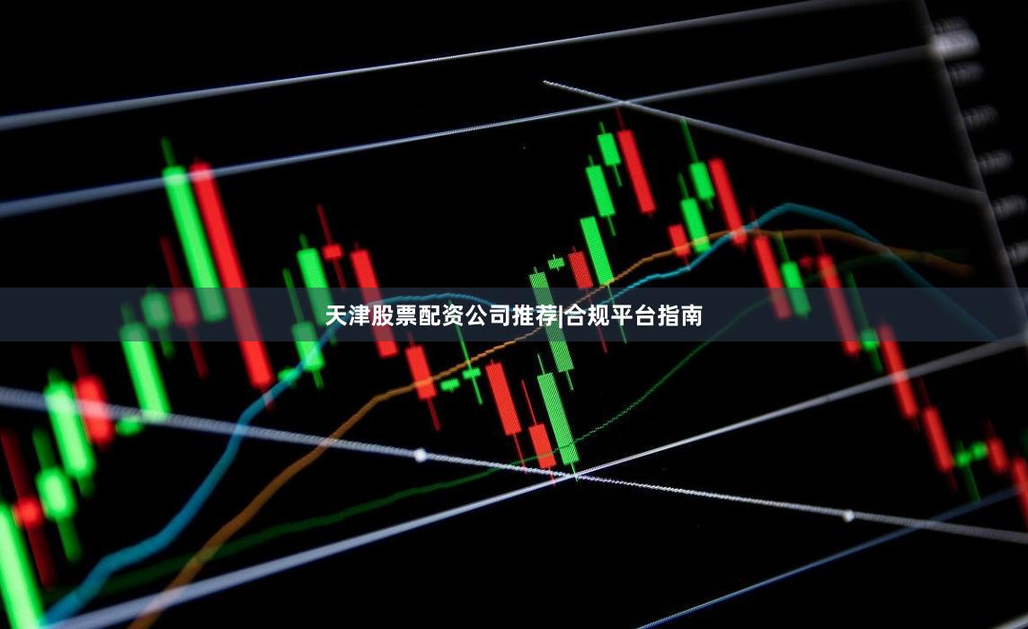 天津股票配资公司推荐|合规平台指南